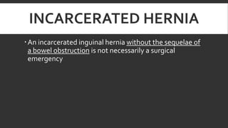 INCARCERATED HERNIA
 An incarcerated inguinal hernia without the sequelae of
a bowel obstruction is not necessarily a surgical
emergency

 