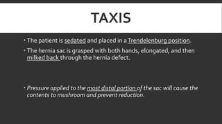 TAXIS
 The patient is sedated and placed in a Trendelenburg position.
 The hernia sac is grasped with both hands, elongated, and then
milked back through the hernia defect.

 Pressure applied to the most distal portion of the sac will cause the
contents to mushroom and prevent reduction.

 