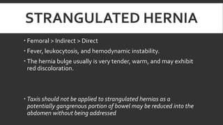 STRANGULATED HERNIA
 Femoral > Indirect > Direct
 Fever, leukocytosis, and hemodynamic instability.
 The hernia bulge usually is very tender, warm, and may exhibit
red discoloration.

 Taxis should not be applied to strangulated hernias as a
potentially gangrenous portion of bowel may be reduced into the
abdomen without being addressed

 