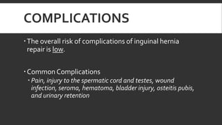 COMPLICATIONS
 The overall risk of complications of inguinal hernia
repair is low.
 Common Complications
 Pain, injury to the spermatic cord and testes, wound
infection, seroma, hematoma, bladder injury, osteitis pubis,
and urinary retention

 
