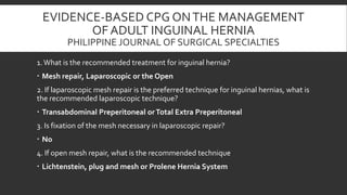 EVIDENCE-BASED CPG ON THE MANAGEMENT
OF ADULT INGUINAL HERNIA
PHILIPPINE JOURNAL OF SURGICAL SPECIALTIES
1. What is the recommended treatment for inguinal hernia?
 Mesh repair, Laparoscopic or the Open
2. If laparoscopic mesh repair is the preferred technique for inguinal hernias, what is
the recommended laparoscopic technique?

 Transabdominal Preperitoneal or Total Extra Preperitoneal
3. Is fixation of the mesh necessary in laparoscopic repair?
 No
4. If open mesh repair, what is the recommended technique
 Lichtenstein, plug and mesh or Prolene Hernia System

 