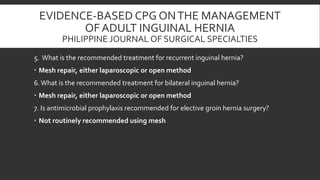 EVIDENCE-BASED CPG ON THE MANAGEMENT
OF ADULT INGUINAL HERNIA
PHILIPPINE JOURNAL OF SURGICAL SPECIALTIES
5. What is the recommended treatment for recurrent inguinal hernia?
 Mesh repair, either laparoscopic or open method
6. What is the recommended treatment for bilateral inguinal hernia?
 Mesh repair, either laparoscopic or open method

7. Is antimicrobial prophylaxis recommended for elective groin hernia surgery?
 Not routinely recommended using mesh

 