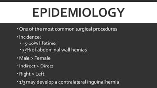 EPIDEMIOLOGY
 One of the most common surgical procedures
 Incidence:
 ~5-10% lifetime
 75% of abdominal wall hernias
 Male > Female
 Indirect > Direct
 Right > Left
 1/3 may develop a contralateral inguinal hernia

 