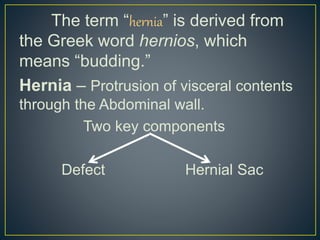 The term “hernia” is derived from 
the Greek word hernios, which 
means “budding.” 
Hernia – Protrusion of visceral contents 
through the Abdominal wall. 
Two key components 
Defect Hernial Sac 
 