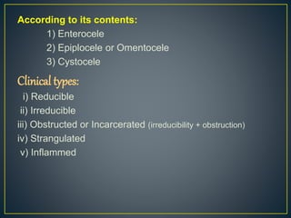 According to its contents: 
1) Enterocele 
2) Epiplocele or Omentocele 
3) Cystocele 
Clinical types: 
i) Reducible 
ii) Irreducible 
iii) Obstructed or Incarcerated (irreducibility + obstruction) 
iv) Strangulated 
v) Inflammed 
 