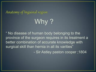 Why ? 
“ No disease of human body belonging to the 
province of the surgeon requires in its treatment a 
better combination of accurate knowledge with 
surgical skill than hernia in all its varities” 
- Sir Astley paston cooper ;1804 
 