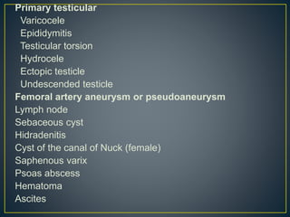 Primary testicular 
Varicocele 
Epididymitis 
Testicular torsion 
Hydrocele 
Ectopic testicle 
Undescended testicle 
Femoral artery aneurysm or pseudoaneurysm 
Lymph node 
Sebaceous cyst 
Hidradenitis 
Cyst of the canal of Nuck (female) 
Saphenous varix 
Psoas abscess 
Hematoma 
Ascites 
 