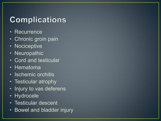 • Recurrence 
• Chronic groin pain 
• Nociceptive 
• Neuropathic 
• Cord and testicular 
• Hematoma 
• Ischemic orchitis 
• Testicular atrophy 
• Injury to vas deferens 
• Hydrocele 
• Testicular descent 
• Bowel and bladder injury 
 