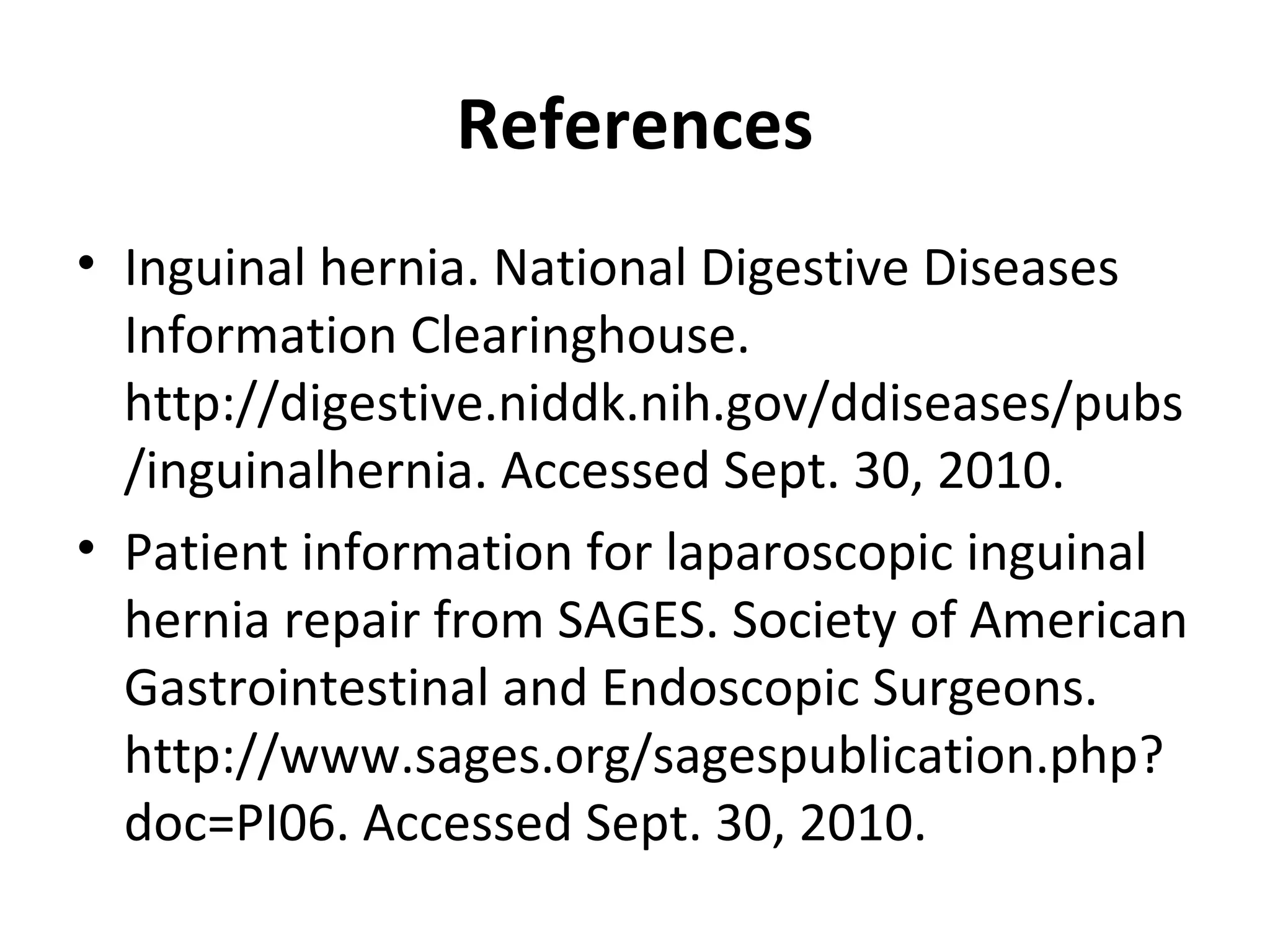 References
• Inguinal hernia. National Digestive Diseases
Information Clearinghouse.
http://digestive.niddk.nih.gov/ddiseases/pubs
/inguinalhernia. Accessed Sept. 30, 2010.
• Patient information for laparoscopic inguinal
hernia repair from SAGES. Society of American
Gastrointestinal and Endoscopic Surgeons.
http://www.sages.org/sagespublication.php?
doc=PI06. Accessed Sept. 30, 2010.
 