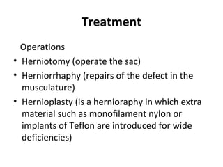 Treatment
Operations
• Herniotomy (operate the sac)
• Herniorrhaphy (repairs of the defect in the
musculature)
• Hernioplasty (is a hernioraphy in which extra
material such as monofilament nylon or
implants of Teflon are introduced for wide
deficiencies)
 