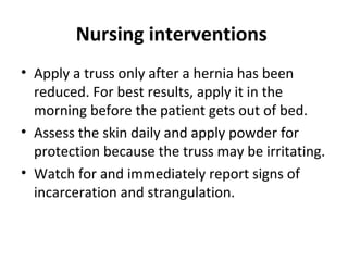 Nursing interventions
• Apply a truss only after a hernia has been
reduced. For best results, apply it in the
morning before the patient gets out of bed.
• Assess the skin daily and apply powder for
protection because the truss may be irritating.
• Watch for and immediately report signs of
incarceration and strangulation.
 