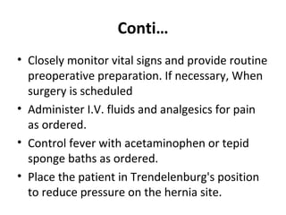 Conti…
• Closely monitor vital signs and provide routine
preoperative preparation. If necessary, When
surgery is scheduled
• Administer I.V. fluids and analgesics for pain
as ordered.
• Control fever with acetaminophen or tepid
sponge baths as ordered.
• Place the patient in Trendelenburg's position
to reduce pressure on the hernia site.
 