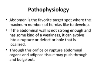 Pathophysiology
• Abdomen is the favorite target spot where the
maximum numbers of hernias like to develop.
• If the abdominal wall is not strong enough and
has some kind of a weakness, it can evolve
into a rupture or defect or hole that is
localized.
• Through this orifice or rupture abdominal
organs and adipose tissue may push through
and bulge out.
 