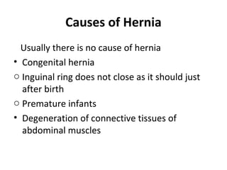 Causes of Hernia
Usually there is no cause of hernia
• Congenital hernia
o Inguinal ring does not close as it should just
after birth
o Premature infants
• Degeneration of connective tissues of
abdominal muscles
 