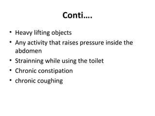 Conti….
• Heavy lifting objects
• Any activity that raises pressure inside the
abdomen
• Strainning while using the toilet
• Chronic constipation
• chronic coughing
 