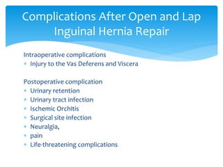 Intraoperative complications
 Injury to the Vas Deferens and Viscera
Postoperative complication
 Urinary retention
 Urinary tract infection
 Ischemic Orchitis
 Surgical site infection
 Neuralgia,
 pain
 Life-threatening complications
Complications After Open and Lap
Inguinal Hernia Repair
 