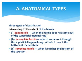 Three types of classification
1.According to the extent of the hernia
 a) bubonocele — when the hernia does not come out
of the superficial inguinal ring
 (b) incomplete hernia— when it comes out through
the superficial inguinal ring but fails to reach the
bottom of the scrotum
 (c) complete hernia — when it reaches the bottom of
the scrotum
A. ANATOMICAL TYPES
 