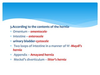 3.According to the contents of the hernia-
 Omentum – omentocele-
 Intestine – enterocele
 urinary bladder-cystocele
 Two loops of intestine in a manner of W -Maydl’s
hernia
 Appendix – Amayand hernia
 Meckel’s diverticulum – litter’s hernia
 