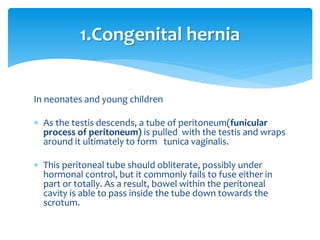 In neonates and young children
 As the testis descends, a tube of peritoneum(funicular
process of peritoneum) is pulled with the testis and wraps
around it ultimately to form tunica vaginalis.
 This peritoneal tube should obliterate, possibly under
hormonal control, but it commonly fails to fuse either in
part or totally. As a result, bowel within the peritoneal
cavity is able to pass inside the tube down towards the
scrotum.
1.Congenital hernia
 
