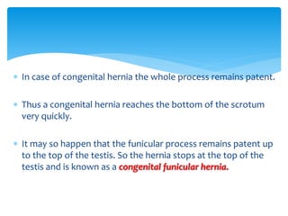  In case of congenital hernia the whole process remains patent.
 Thus a congenital hernia reaches the bottom of the scrotum
very quickly.
 It may so happen that the funicular process remains patent up
to the top of the testis. So the hernia stops at the top of the
testis and is known as a congenital funicular hernia.
 