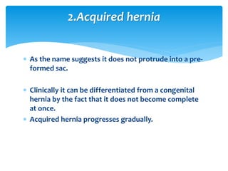  As the name suggests it does not protrude into a pre-
formed sac.
 Clinically it can be differentiated from a congenital
hernia by the fact that it does not become complete
at once.
 Acquired hernia progresses gradually.
2.Acquired hernia
 