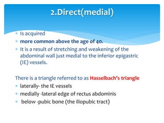  Is acquired
 more common above the age of 40.
 It is a result of stretching and weakening of the
abdominal wall just medial to the inferior epigastric
(IE) vessels.
There is a triangle referred to as Hasselbach’s triangle
 laterally- the IE vessels
 medially -lateral edge of rectus abdominis
 below -pubic bone (the iliopubic tract)
2.Direct(medial)
 