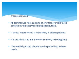  This area is weak
 Abdominal wall here consists of only transversalis fascia
covered by the external oblique aponeurosis.
 A direct, medial hernia is more likely in elderly patients.
 It is broadly based and therefore unlikely to strangulate.
 The medially placed bladder can be pulled into a direct
hernia.
 