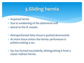  Acquired hernia
 Due to weakening of the abdominal wall
 lateral to the IE vessels.
 Retroperitoneal fatty tissue is pushed downwards .
 As more tissue enters the hernia- peritoneum is
pulled-creating a sac.
 Sac has formed secondarily, distinguishing it from a
classic indirect hernia.
3.Sliding hernia
 