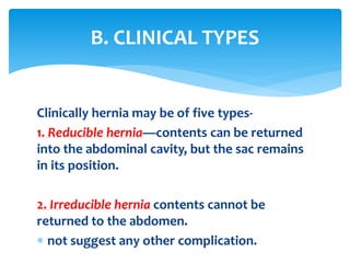 Clinically hernia may be of five types-
1. Reducible hernia—contents can be returned
into the abdominal cavity, but the sac remains
in its position.
2. Irreducible hernia contents cannot be
returned to the abdomen.
 not suggest any other complication.
B. CLINICAL TYPES
 