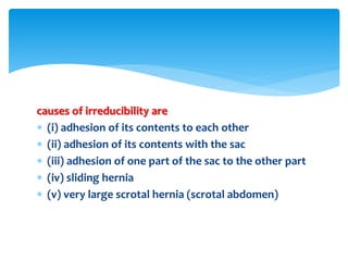 causes of irreducibility are
 (i) adhesion of its contents to each other
 (ii) adhesion of its contents with the sac
 (iii) adhesion of one part of the sac to the other part
 (iv) sliding hernia
 (v) very large scrotal hernia (scrotal abdomen)
 