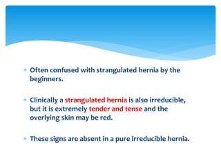  Often confused with strangulated hernia by the
beginners.
 Clinically a strangulated hernia is also irreducible,
but it is extremely tender and tense and the
overlying skin may be red.
 These signs are absent in a pure irreducible hernia.
 