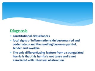 Diagnosis
 constitutional disturbances
 local signs of inflammation-skin becomes red and
oedematous and the swelling becomes painful,
tender and swollen.
 The only differentiating feature from a strangulated
hernia is that this hernia is not tense and is not
associated with intestinal obstruction.
 