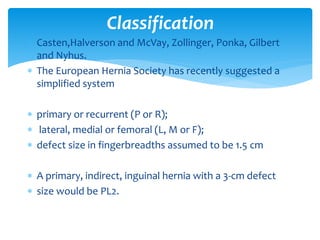  Casten,Halverson and McVay, Zollinger, Ponka, Gilbert
and Nyhus.
 The European Hernia Society has recently suggested a
simplified system
 primary or recurrent (P or R);
 lateral, medial or femoral (L, M or F);
 defect size in fingerbreadths assumed to be 1.5 cm
 A primary, indirect, inguinal hernia with a 3-cm defect
 size would be PL2.
Classification
 