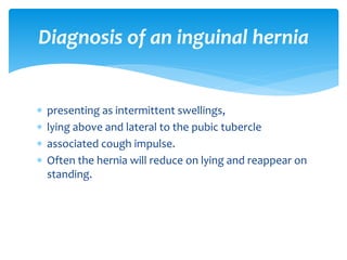  presenting as intermittent swellings,
 lying above and lateral to the pubic tubercle
 associated cough impulse.
 Often the hernia will reduce on lying and reappear on
standing.
Diagnosis of an inguinal hernia
 