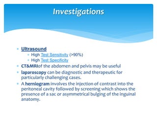  Ultrasound
 High Test Sensitivity (>90%)
 High Test Specificity
 CT&MRIof the abdomen and pelvis may be useful
 laparoscopy can be diagnostic and therapeutic for
particularly challenging cases.
 A herniogram involves the injection of contrast into the
peritoneal cavity followed by screening which shows the
presence of a sac or asymmetrical bulging of the inguinal
anatomy.
Investigations
 
