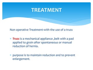 Non operative Treatment-with the use of a truss
 Truss is a mechanical appliance ,belt with a pad
applied to groin after spontaneous or manual
reduction of hernia.
 purpose is to maintain reduction and to prevent
enlargement.
TREATMENT
 