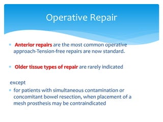  Anterior repairs are the most common operative
approach-Tension-free repairs are now standard.
 Older tissue types of repair are rarely indicated
except
 for patients with simultaneous contamination or
concomitant bowel resection, when placement of a
mesh prosthesis may be contraindicated
Operative Repair
 