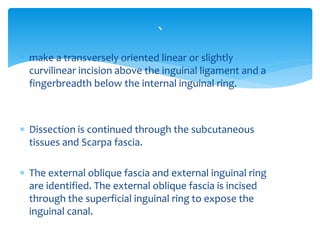 make a transversely oriented linear or slightly
curvilinear incision above the inguinal ligament and a
fingerbreadth below the internal inguinal ring.
 Dissection is continued through the subcutaneous
tissues and Scarpa fascia.
 The external oblique fascia and external inguinal ring
are identified. The external oblique fascia is incised
through the superficial inguinal ring to expose the
inguinal canal.
`
 