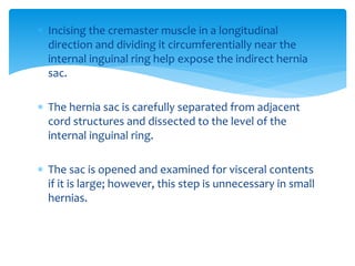  Incising the cremaster muscle in a longitudinal
direction and dividing it circumferentially near the
internal inguinal ring help expose the indirect hernia
sac.
 The hernia sac is carefully separated from adjacent
cord structures and dissected to the level of the
internal inguinal ring.
 The sac is opened and examined for visceral contents
if it is large; however, this step is unnecessary in small
hernias.
 