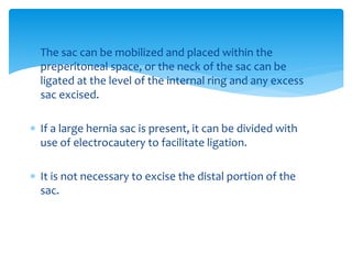  The sac can be mobilized and placed within the
preperitoneal space, or the neck of the sac can be
ligated at the level of the internal ring and any excess
sac excised.
 If a large hernia sac is present, it can be divided with
use of electrocautery to facilitate ligation.
 It is not necessary to excise the distal portion of the
sac.
 