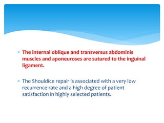  The internal oblique and transversus abdominis
muscles and aponeuroses are sutured to the inguinal
ligament.
 The Shouldice repair is associated with a very low
recurrence rate and a high degree of patient
satisfaction in highly selected patients.
 