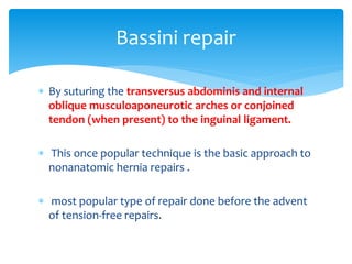  By suturing the transversus abdominis and internal
oblique musculoaponeurotic arches or conjoined
tendon (when present) to the inguinal ligament.
 This once popular technique is the basic approach to
nonanatomic hernia repairs .
 most popular type of repair done before the advent
of tension-free repairs.
Bassini repair
 