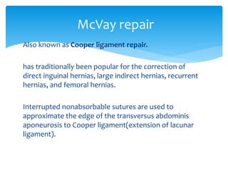 Also known as Cooper ligament repair.
has traditionally been popular for the correction of
direct inguinal hernias, large indirect hernias, recurrent
hernias, and femoral hernias.
Interrupted nonabsorbable sutures are used to
approximate the edge of the transversus abdominis
aponeurosis to Cooper ligament(extension of lacunar
ligament).
McVay repair
 