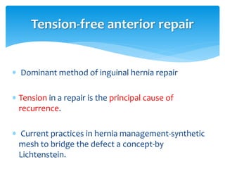  Dominant method of inguinal hernia repair
 Tension in a repair is the principal cause of
recurrence.
 Current practices in hernia management-synthetic
mesh to bridge the defect a concept-by
Lichtenstein.
Tension-free anterior repair
 