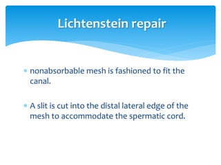  nonabsorbable mesh is fashioned to fit the
canal.
 A slit is cut into the distal lateral edge of the
mesh to accommodate the spermatic cord.
Lichtenstein repair
 