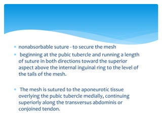  nonabsorbable suture - to secure the mesh
 beginning at the pubic tubercle and running a length
of suture in both directions toward the superior
aspect above the internal inguinal ring to the level of
the tails of the mesh.
 The mesh is sutured to the aponeurotic tissue
overlying the pubic tubercle medially, continuing
superiorly along the transversus abdominis or
conjoined tendon.
 
