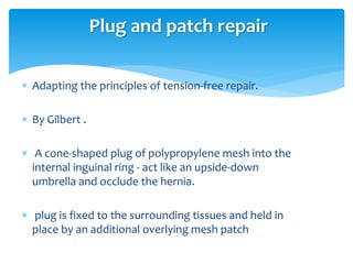  Adapting the principles of tension-free repair.
 By Gilbert .
 A cone-shaped plug of polypropylene mesh into the
internal inguinal ring - act like an upside-down
umbrella and occlude the hernia.
 plug is fixed to the surrounding tissues and held in
place by an additional overlying mesh patch
Plug and patch repair
 