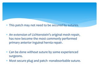  This patch may not need to be secured by sutures.
 An extension of Lichtenstein’s original mesh repair,
has now become the most commonly performed
primary anterior inguinal hernia repair.
 Can be done without suture by some experienced
surgeons.
 Most secure plug and patch -nonabsorbable suture.
 