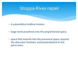  A subumbilical midline incision.
 large mesh prosthesis into the preperitoneal space.
 space that extends into the prevesical space, beyond
the obturator foramen, and posterolateral to the
pelvic brim.
Stoppa-Rives repair
 