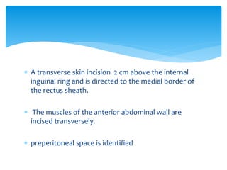  A transverse skin incision 2 cm above the internal
inguinal ring and is directed to the medial border of
the rectus sheath.
 The muscles of the anterior abdominal wall are
incised transversely.
 preperitoneal space is identified
 
